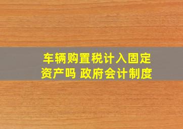 车辆购置税计入固定资产吗 政府会计制度